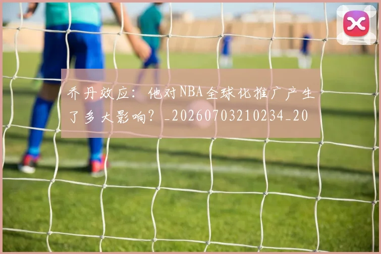 乔丹效应：他对NBA全球化推广产生了多大影响？_20260703210234_20260716192157