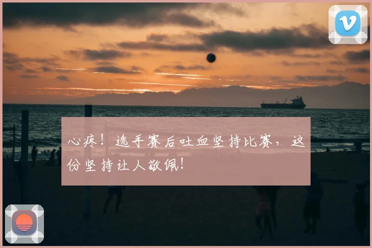 心疼!选手赛后吐血坚持比赛,这份坚持让人敬佩!