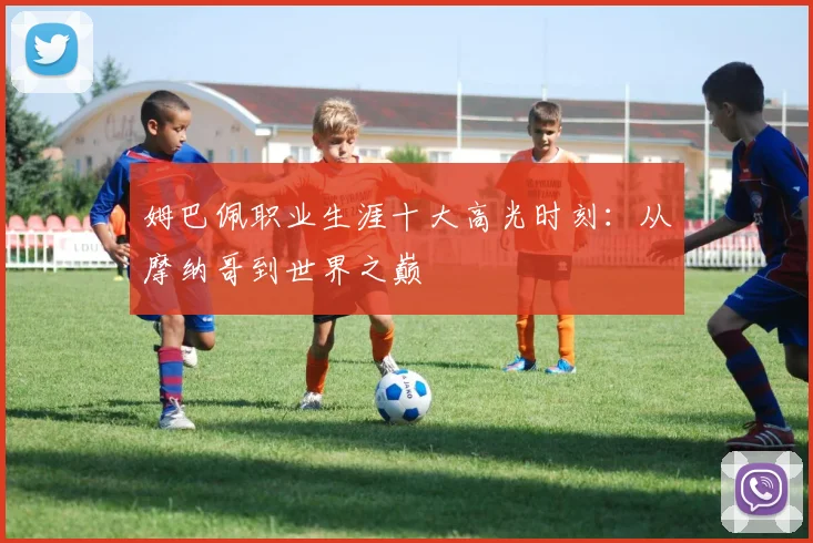 姆巴佩职业生涯十大高光时刻：从摩纳哥到世界之巅