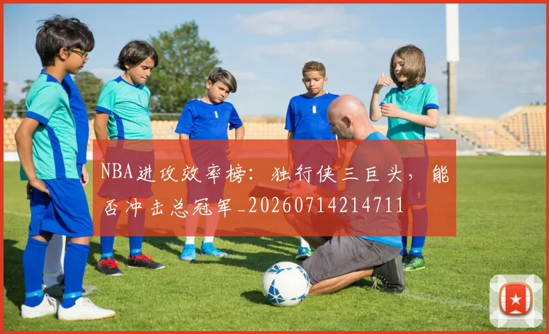 NBA进攻效率榜：独行侠三巨头，能否冲击总冠军_20260714214711