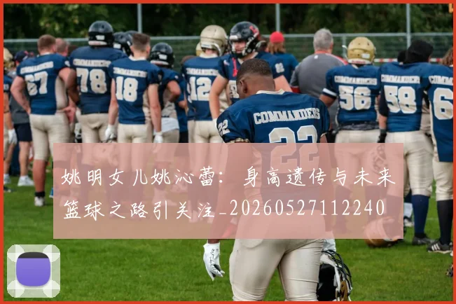 姚明女儿姚沁蕾：身高遗传与未来篮球之路引关注_20260527112240