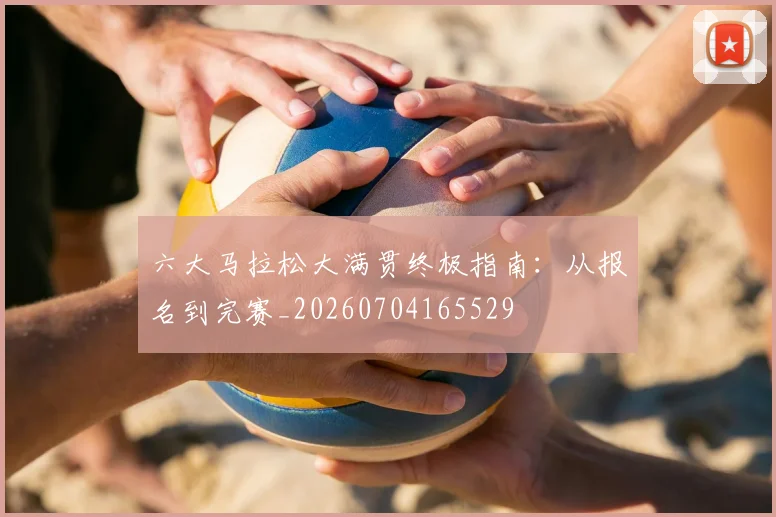 六大马拉松大满贯终极指南：从报名到完赛_20260704165529