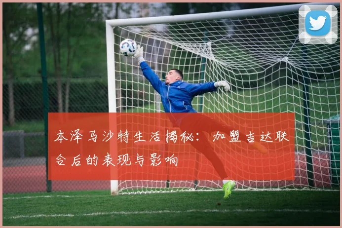 本泽马沙特生活揭秘:加盟吉达联合后的表现与影响