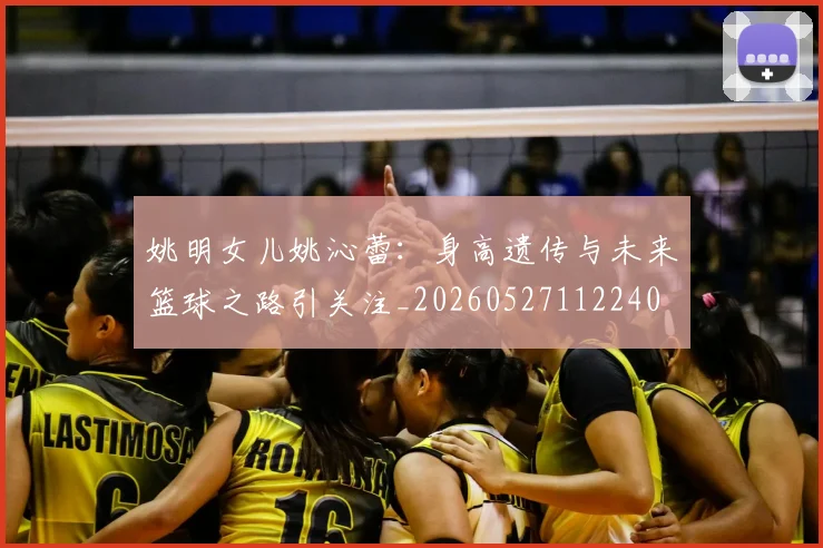 姚明女儿姚沁蕾：身高遗传与未来篮球之路引关注_20260527112240
