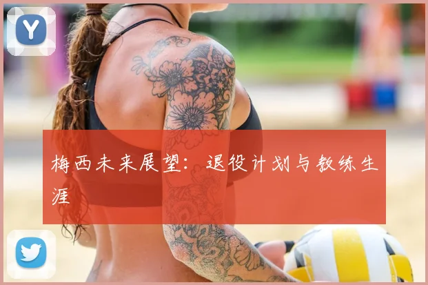 梅西未来展望:退役计划与教练生涯