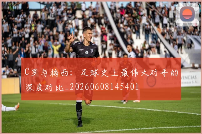 C罗与梅西：足球史上最伟大对手的深度对比_20260608145401