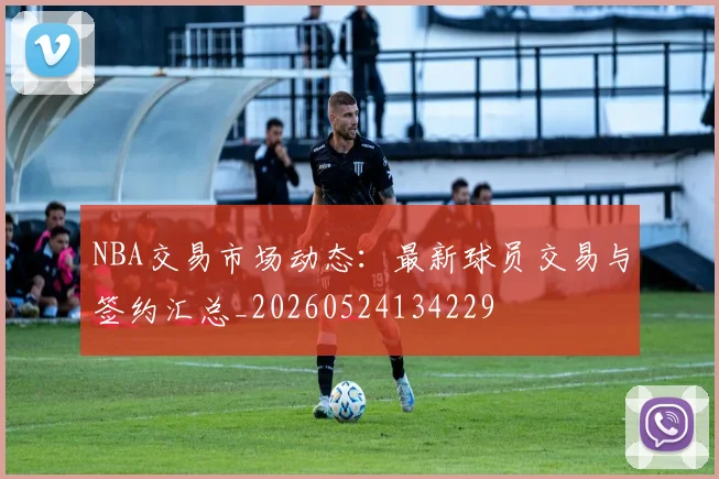 NBA交易市场动态:最新球员交易与签约汇总_20260524134229