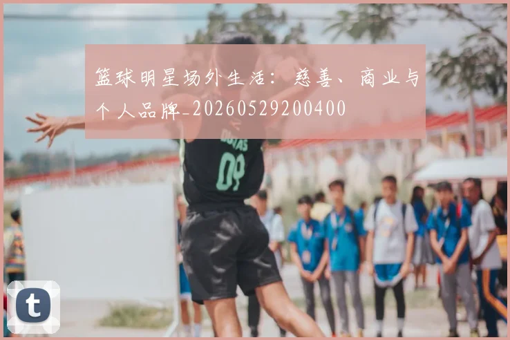 篮球明星场外生活：慈善、商业与个人品牌_20260529200400