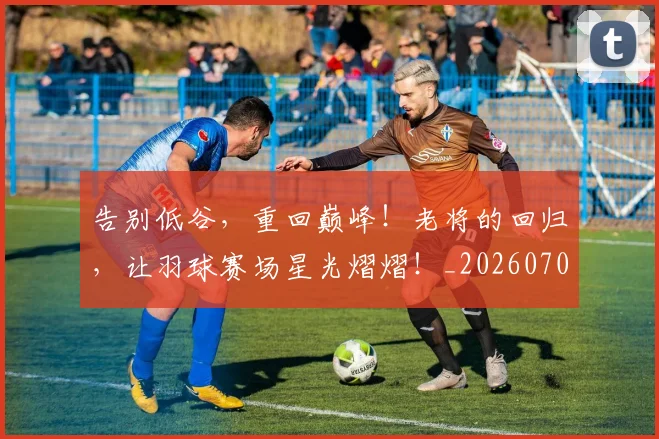 告别低谷，重回巅峰！老将的回归，让羽球赛场星光熠熠！_20260703221631_20260718205939