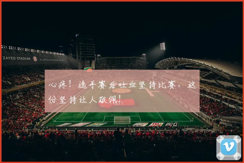 心疼!选手赛后吐血坚持比赛,这份坚持让人敬佩!
