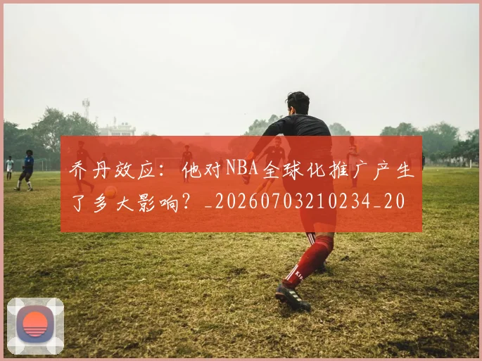 乔丹效应：他对NBA全球化推广产生了多大影响？_20260703210234_20260716192157
