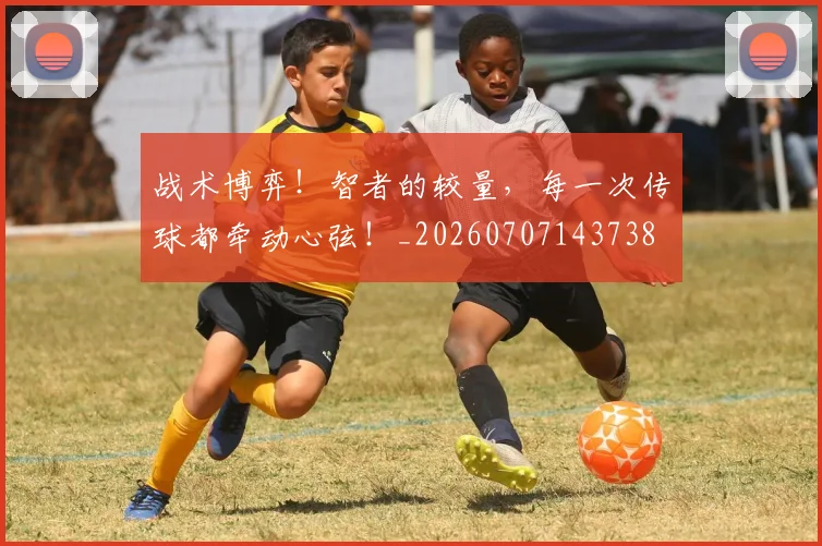 战术博弈！智者的较量，每一次传球都牵动心弦！_20260707143738