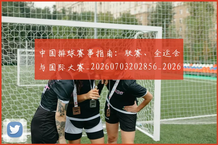 中国排球赛事指南：联赛、全运会与国际大赛_20260703202856_20260717234632