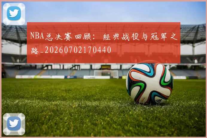NBA总决赛回顾：经典战役与冠军之路_20260702170440