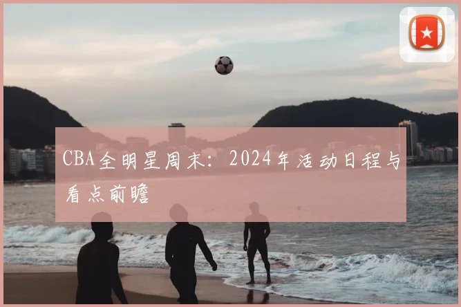 CBA全明星周末：2024年活动日程与看点前瞻