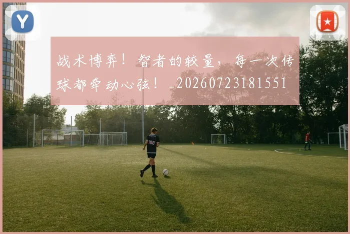 战术博弈!智者的较量,每一次传球都牵动心弦!_20260723181551
