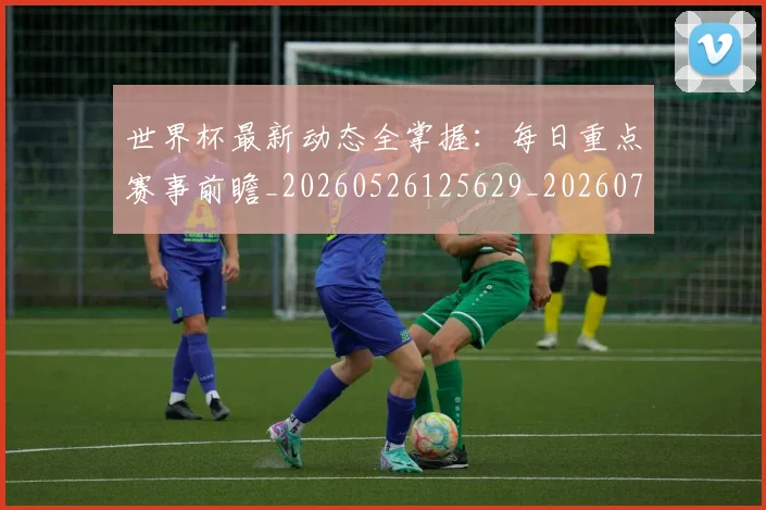 世界杯最新动态全掌握：每日重点赛事前瞻_20260526125629_20260715190625