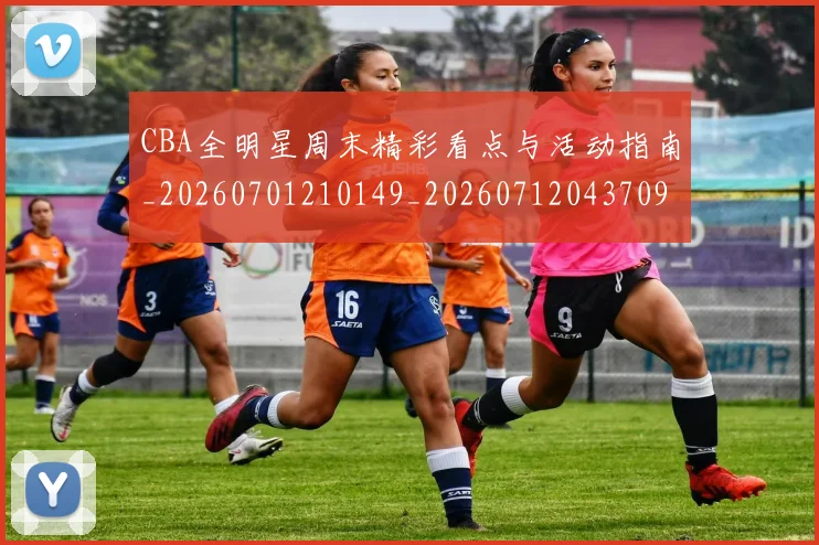 CBA全明星周末精彩看点与活动指南_20260701210149_20260712043709