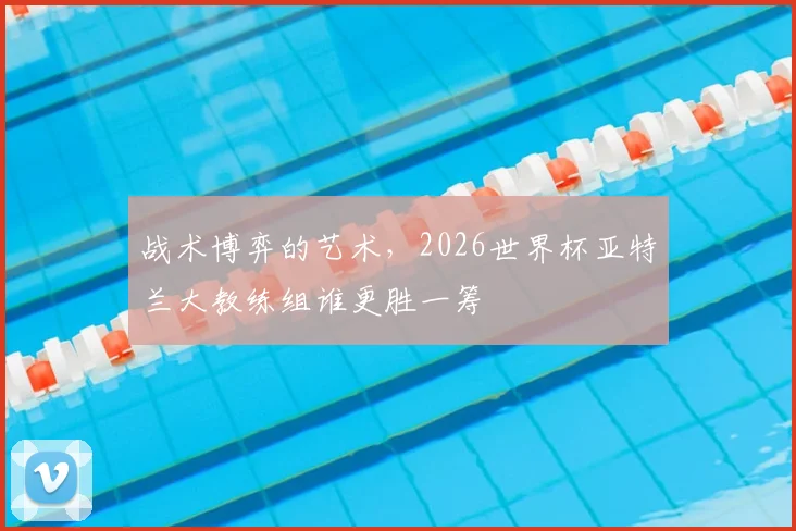 战术博弈的艺术，2026世界杯亚特兰大教练组谁更胜一筹