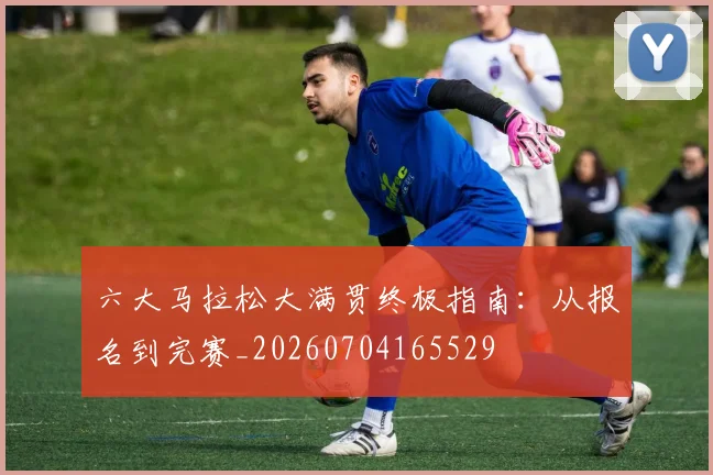 六大马拉松大满贯终极指南:从报名到完赛_20260704165529