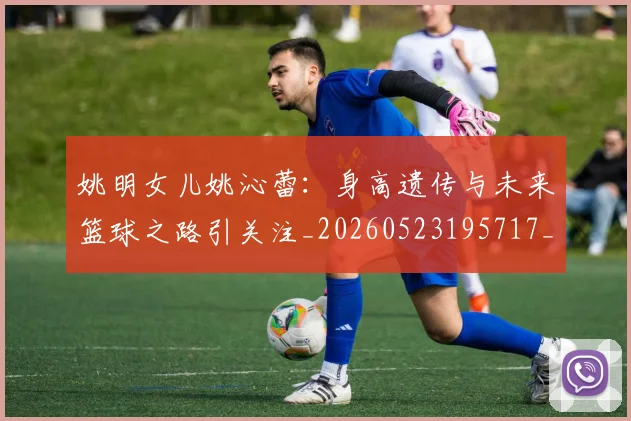 姚明女儿姚沁蕾：身高遗传与未来篮球之路引关注_20260523195717_20260703232702